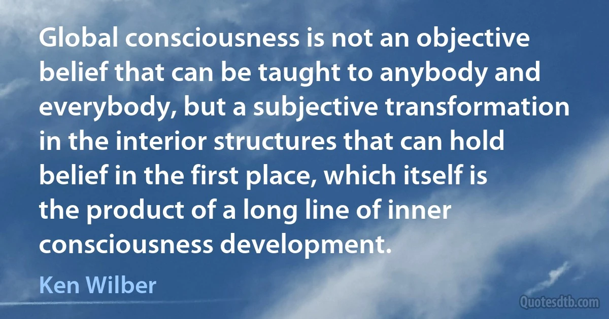 Global consciousness is not an objective belief that can be taught to anybody and everybody, but a subjective transformation in the interior structures that can hold belief in the first place, which itself is the product of a long line of inner consciousness development. (Ken Wilber)