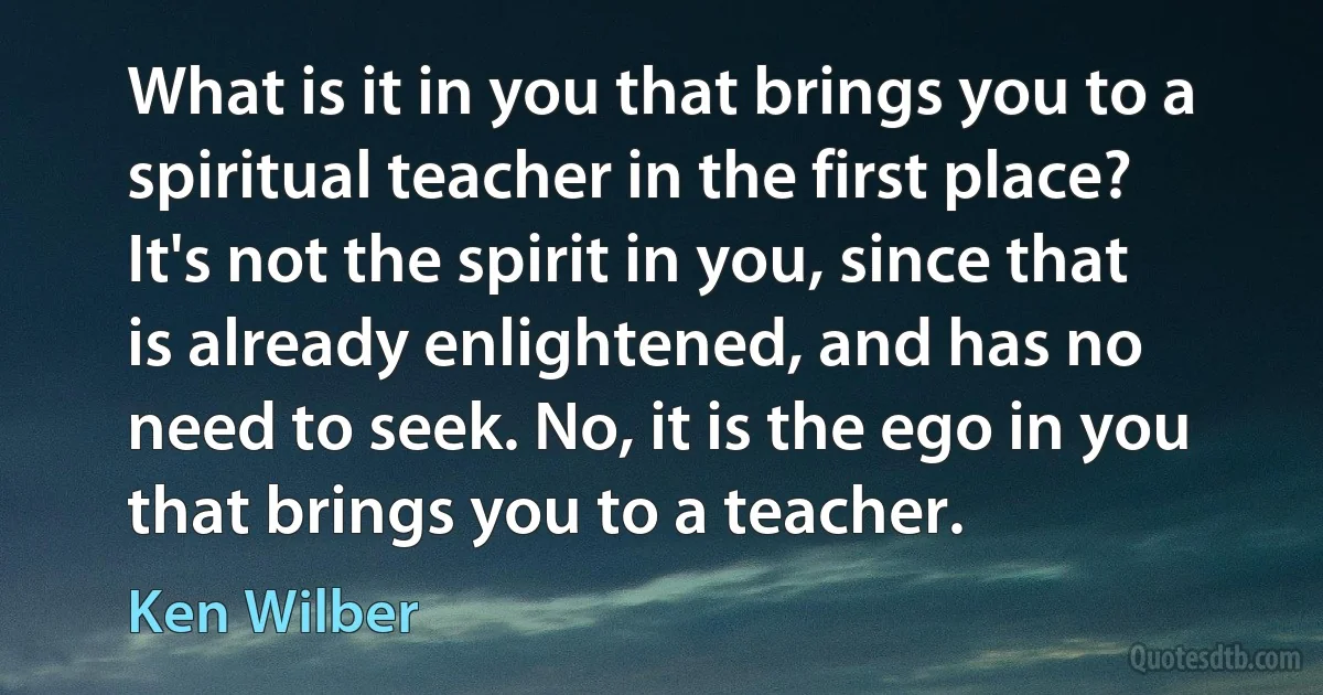 What is it in you that brings you to a spiritual teacher in the first place? It's not the spirit in you, since that is already enlightened, and has no need to seek. No, it is the ego in you that brings you to a teacher. (Ken Wilber)