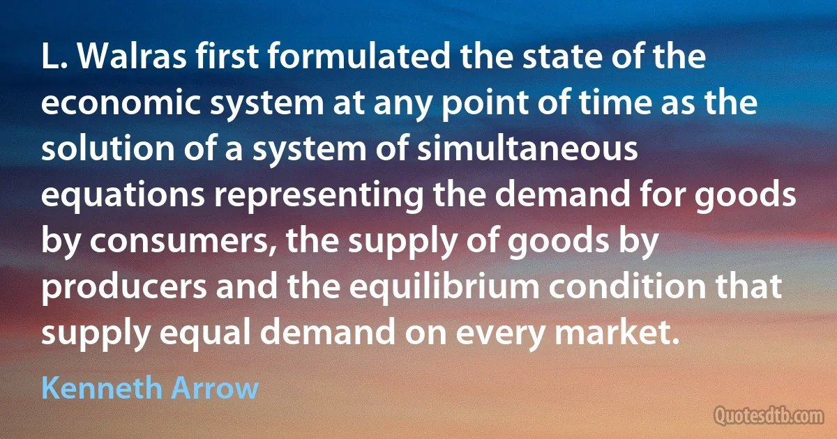 L. Walras first formulated the state of the economic system at any point of time as the solution of a system of simultaneous equations representing the demand for goods by consumers, the supply of goods by producers and the equilibrium condition that supply equal demand on every market. (Kenneth Arrow)