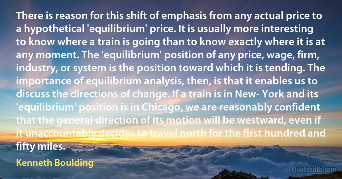 There is reason for this shift of emphasis from any actual price to a hypothetical 'equilibrium' price. It is usually more interesting to know where a train is going than to know exactly where it is at any moment. The 'equilibrium' position of any price, wage, firm, industry, or system is the position toward which it is tending. The importance of equilibrium analysis, then, is that it enables us to discuss the directions of change. If a train is in New- York and its 'equilibrium' position is in Chicago, we are reasonably confident that the general direction of its motion will be westward, even if it unaccountably decides to travel north for the first hundred and fifty miles. (Kenneth Boulding)