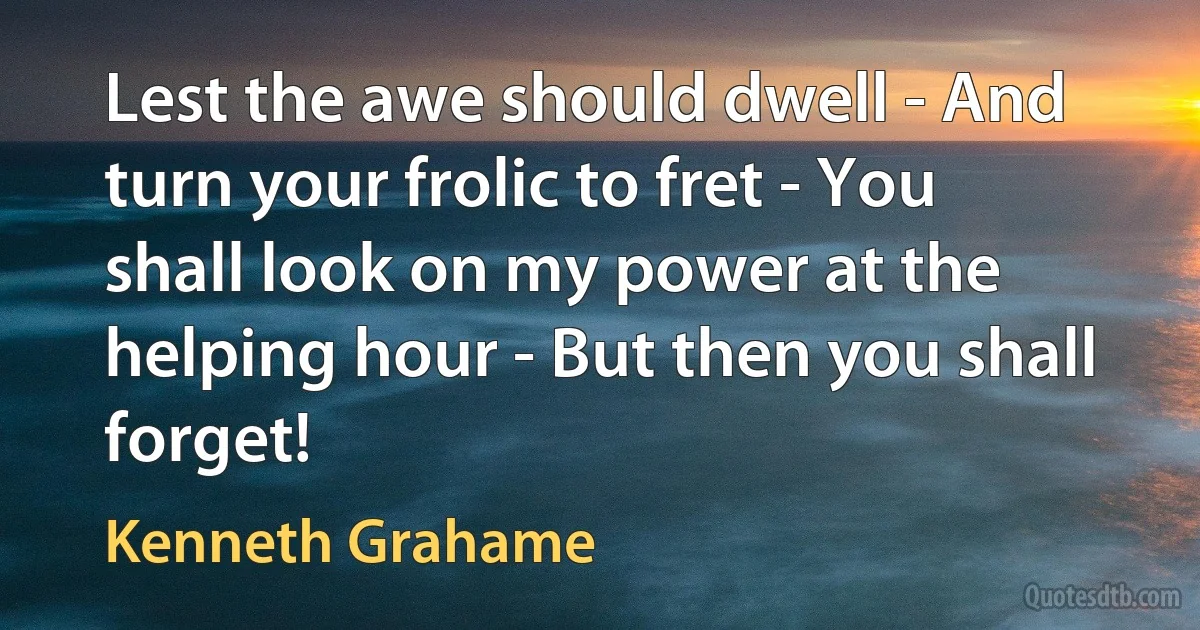 Lest the awe should dwell - And turn your frolic to fret - You shall look on my power at the helping hour - But then you shall forget! (Kenneth Grahame)