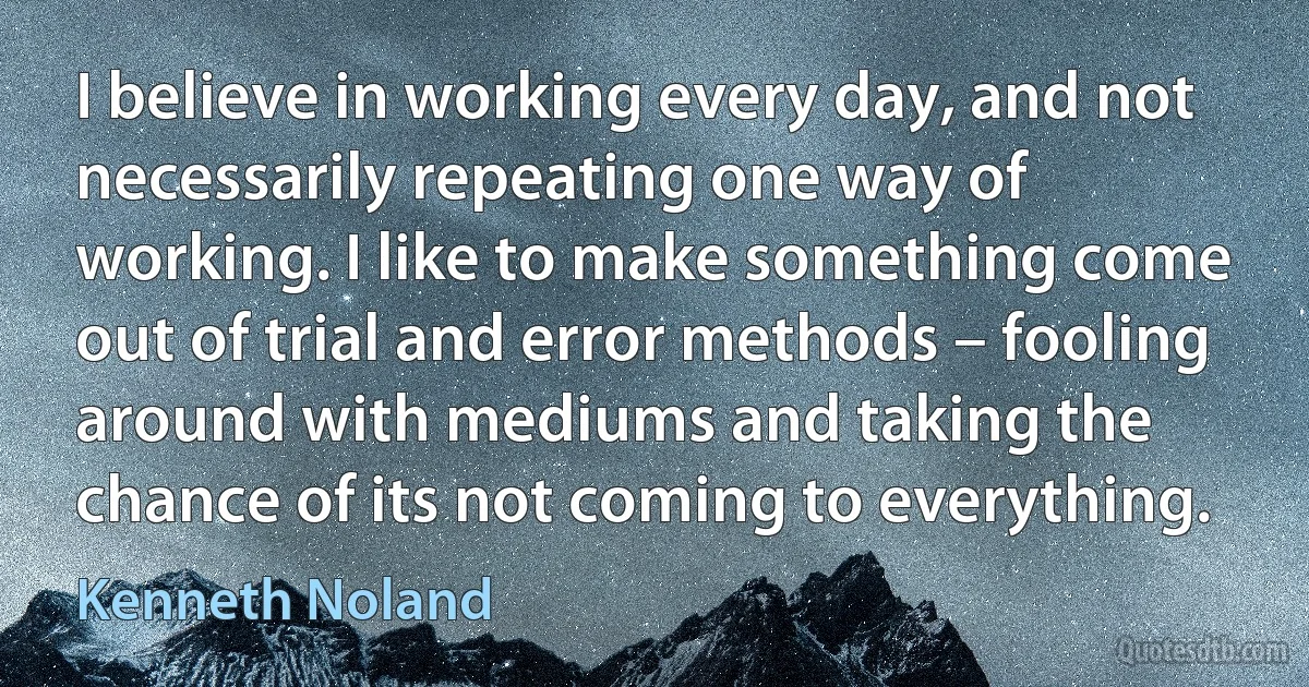 I believe in working every day, and not necessarily repeating one way of working. I like to make something come out of trial and error methods – fooling around with mediums and taking the chance of its not coming to everything. (Kenneth Noland)