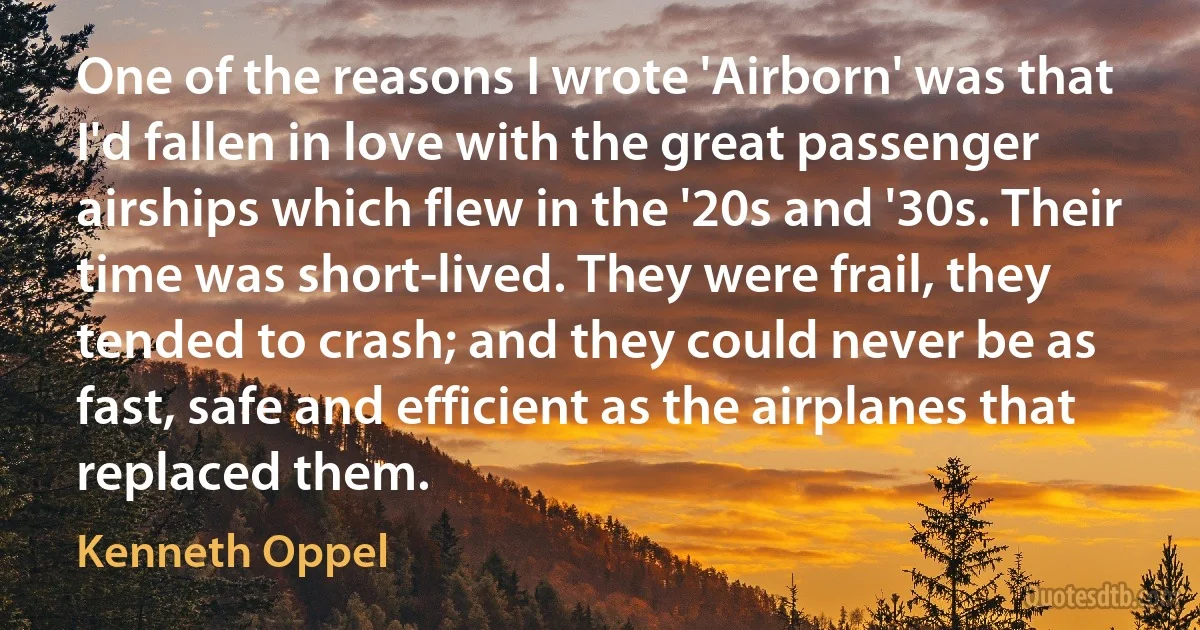 One of the reasons I wrote 'Airborn' was that I'd fallen in love with the great passenger airships which flew in the '20s and '30s. Their time was short-lived. They were frail, they tended to crash; and they could never be as fast, safe and efficient as the airplanes that replaced them. (Kenneth Oppel)