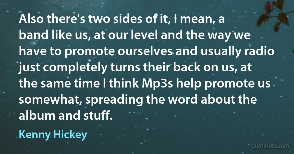 Also there's two sides of it, I mean, a band like us, at our level and the way we have to promote ourselves and usually radio just completely turns their back on us, at the same time I think Mp3s help promote us somewhat, spreading the word about the album and stuff. (Kenny Hickey)