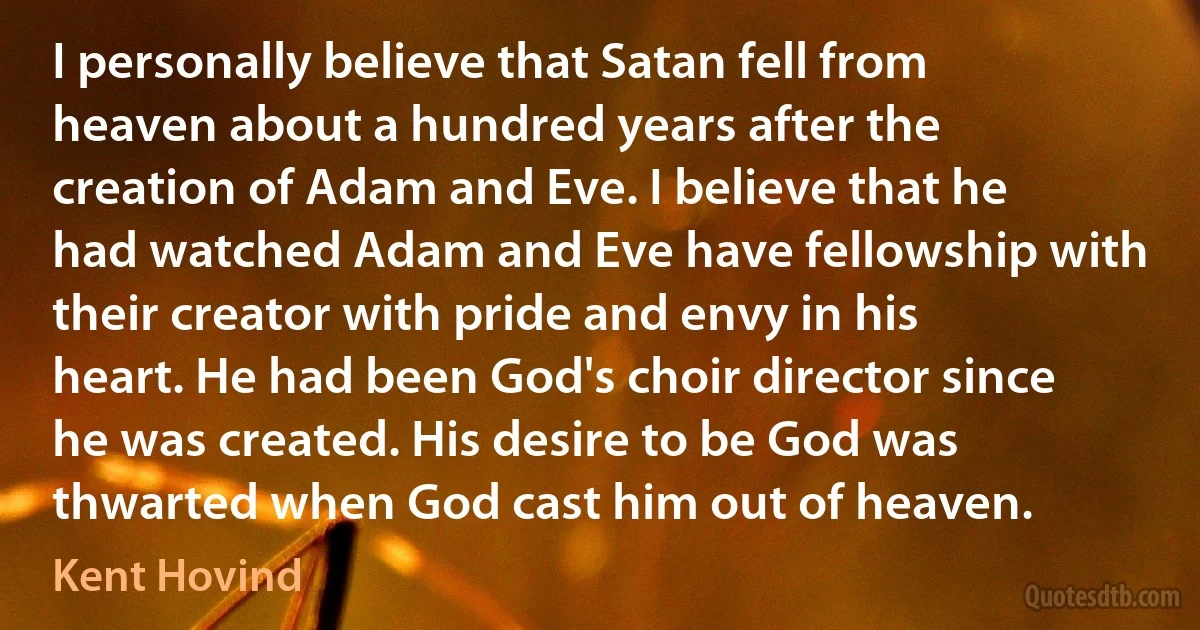 I personally believe that Satan fell from heaven about a hundred years after the creation of Adam and Eve. I believe that he had watched Adam and Eve have fellowship with their creator with pride and envy in his heart. He had been God's choir director since he was created. His desire to be God was thwarted when God cast him out of heaven. (Kent Hovind)