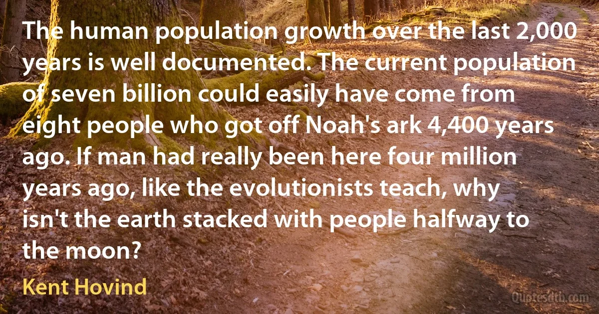 The human population growth over the last 2,000 years is well documented. The current population of seven billion could easily have come from eight people who got off Noah's ark 4,400 years ago. If man had really been here four million years ago, like the evolutionists teach, why isn't the earth stacked with people halfway to the moon? (Kent Hovind)