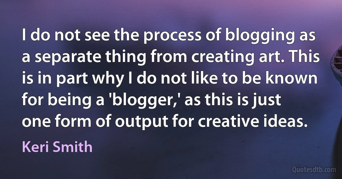 I do not see the process of blogging as a separate thing from creating art. This is in part why I do not like to be known for being a 'blogger,' as this is just one form of output for creative ideas. (Keri Smith)