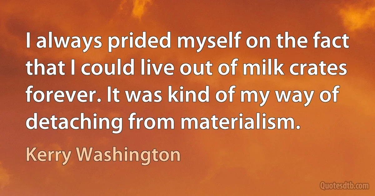 I always prided myself on the fact that I could live out of milk crates forever. It was kind of my way of detaching from materialism. (Kerry Washington)