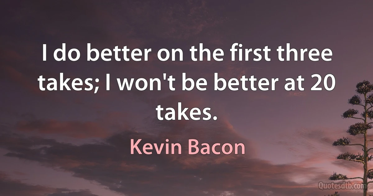 I do better on the first three takes; I won't be better at 20 takes. (Kevin Bacon)