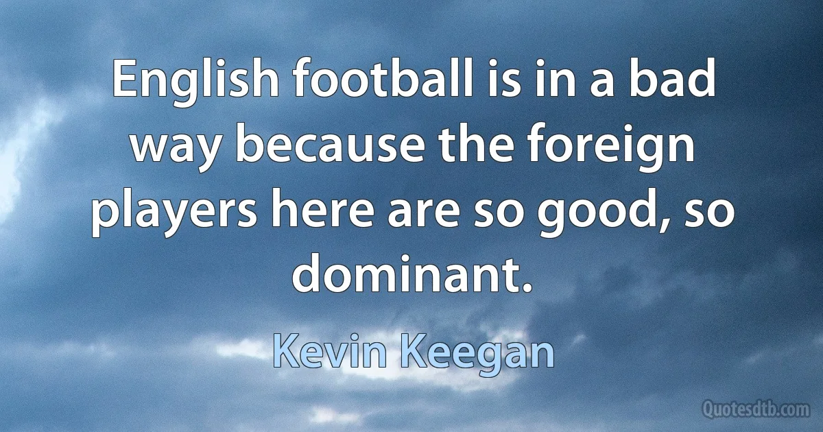 English football is in a bad way because the foreign players here are so good, so dominant. (Kevin Keegan)