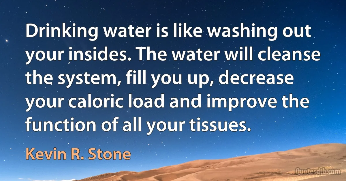 Drinking water is like washing out your insides. The water will cleanse the system, fill you up, decrease your caloric load and improve the function of all your tissues. (Kevin R. Stone)