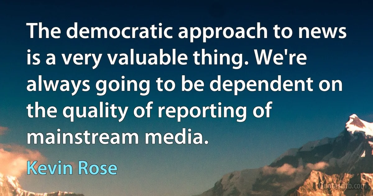 The democratic approach to news is a very valuable thing. We're always going to be dependent on the quality of reporting of mainstream media. (Kevin Rose)