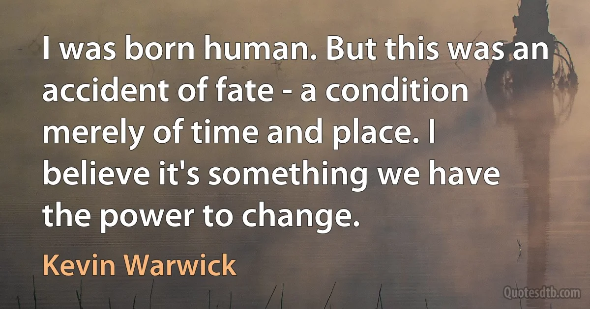 I was born human. But this was an accident of fate - a condition merely of time and place. I believe it's something we have the power to change. (Kevin Warwick)