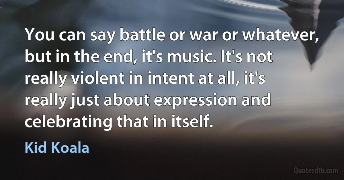 You can say battle or war or whatever, but in the end, it's music. It's not really violent in intent at all, it's really just about expression and celebrating that in itself. (Kid Koala)