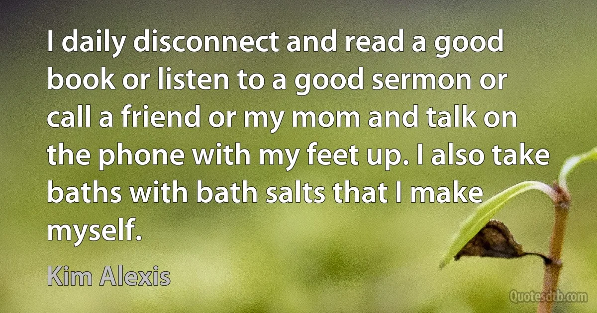 I daily disconnect and read a good book or listen to a good sermon or call a friend or my mom and talk on the phone with my feet up. I also take baths with bath salts that I make myself. (Kim Alexis)