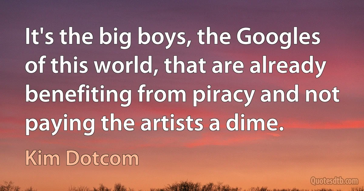 It's the big boys, the Googles of this world, that are already benefiting from piracy and not paying the artists a dime. (Kim Dotcom)