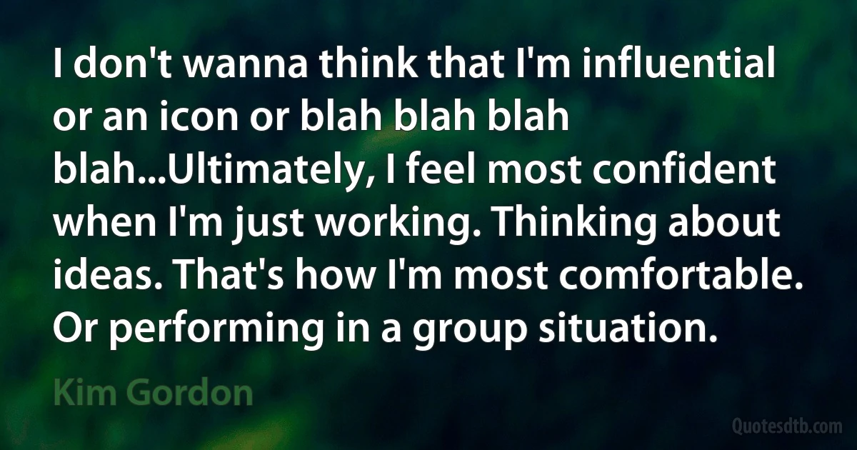 I don't wanna think that I'm influential or an icon or blah blah blah blah...Ultimately, I feel most confident when I'm just working. Thinking about ideas. That's how I'm most comfortable. Or performing in a group situation. (Kim Gordon)