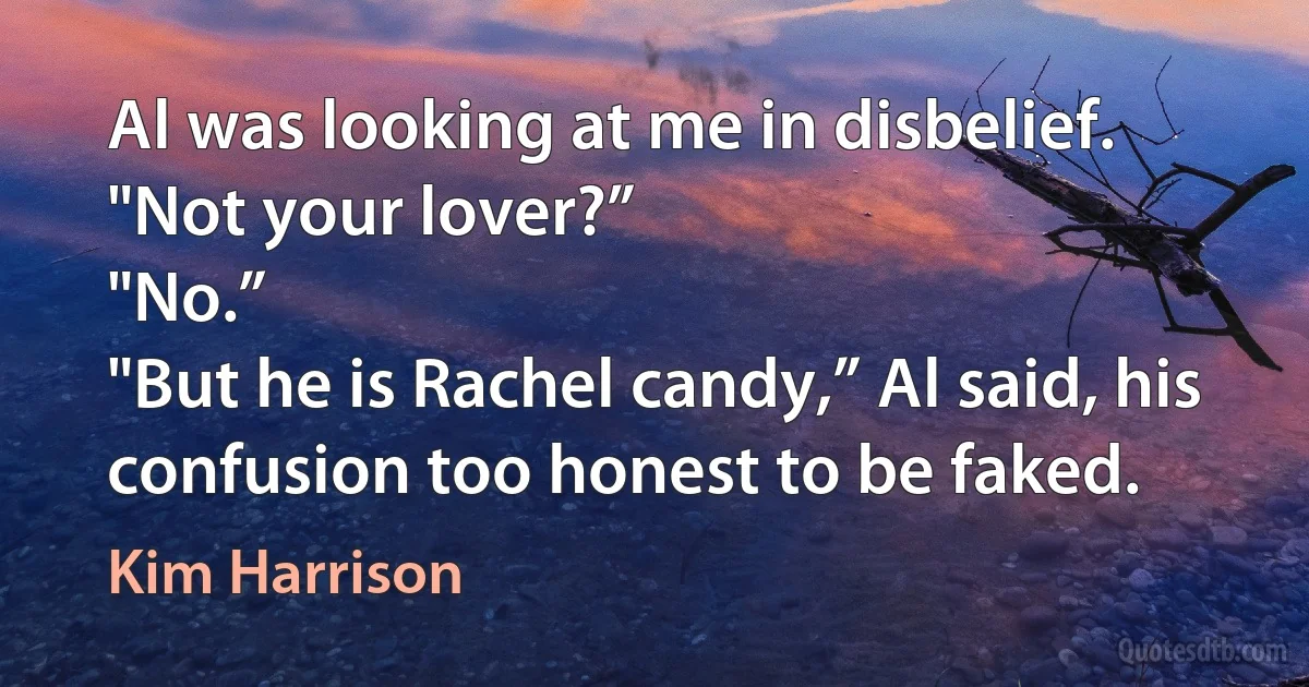 Al was looking at me in disbelief. "Not your lover?”
"No.”
"But he is Rachel candy,” Al said, his confusion too honest to be faked. (Kim Harrison)