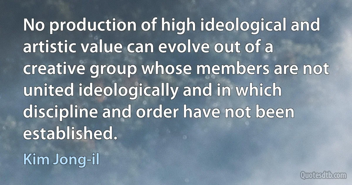 No production of high ideological and artistic value can evolve out of a creative group whose members are not united ideologically and in which discipline and order have not been established. (Kim Jong-il)