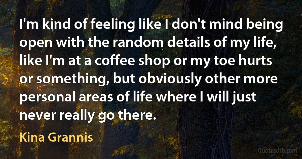 I'm kind of feeling like I don't mind being open with the random details of my life, like I'm at a coffee shop or my toe hurts or something, but obviously other more personal areas of life where I will just never really go there. (Kina Grannis)