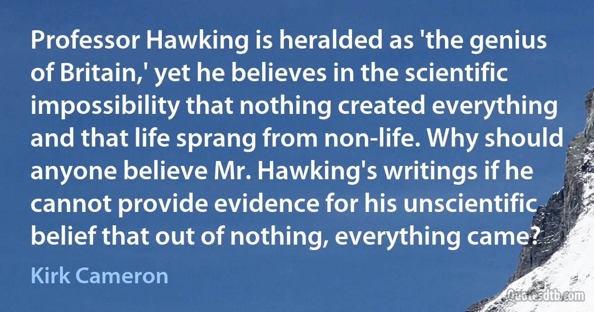 Professor Hawking is heralded as 'the genius of Britain,' yet he believes in the scientific impossibility that nothing created everything and that life sprang from non-life. Why should anyone believe Mr. Hawking's writings if he cannot provide evidence for his unscientific belief that out of nothing, everything came? (Kirk Cameron)