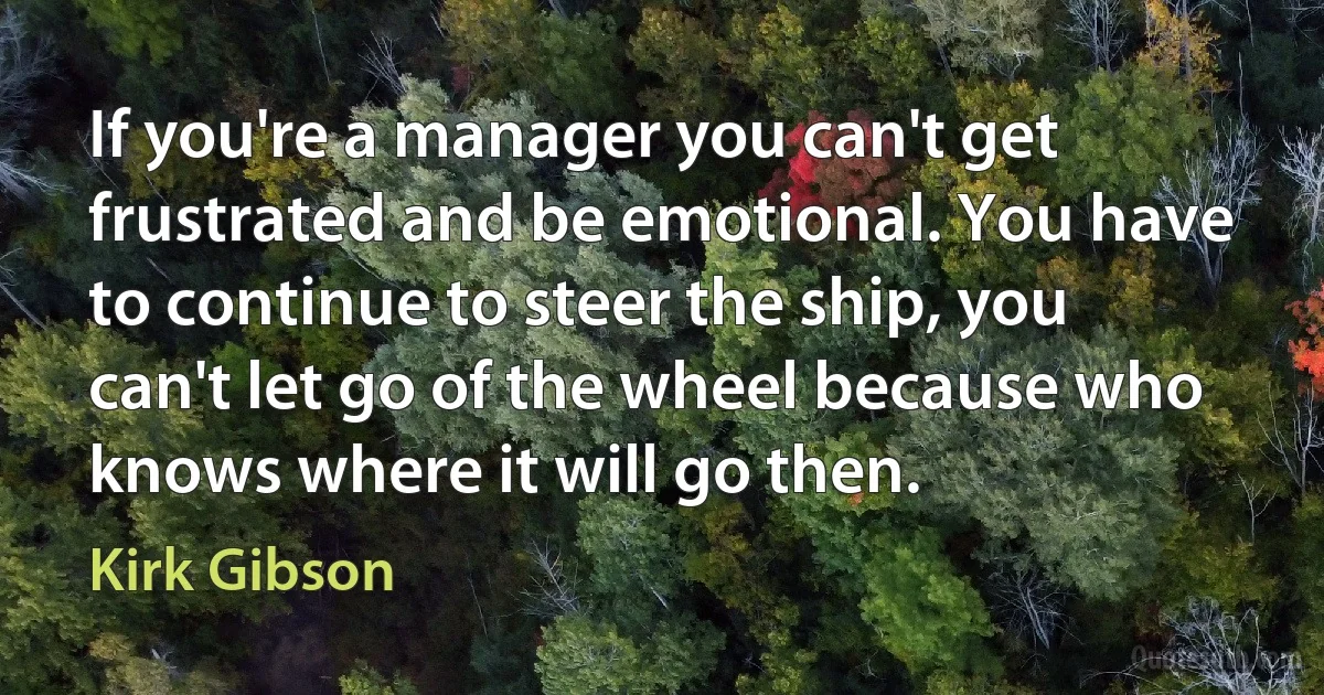 If you're a manager you can't get frustrated and be emotional. You have to continue to steer the ship, you can't let go of the wheel because who knows where it will go then. (Kirk Gibson)