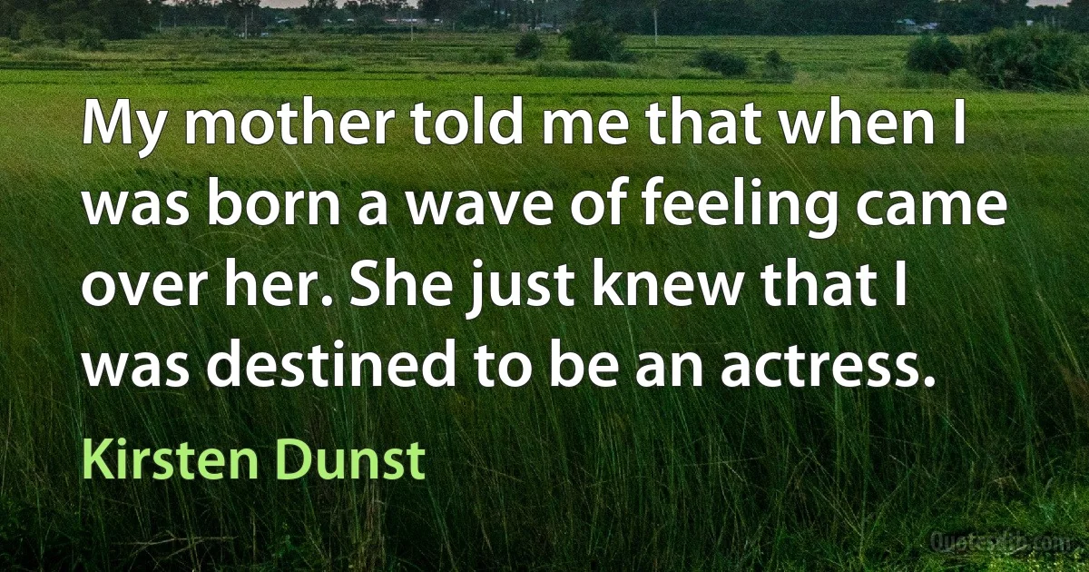 My mother told me that when I was born a wave of feeling came over her. She just knew that I was destined to be an actress. (Kirsten Dunst)