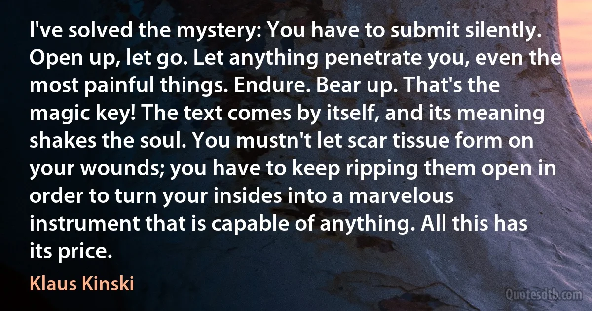 I've solved the mystery: You have to submit silently. Open up, let go. Let anything penetrate you, even the most painful things. Endure. Bear up. That's the magic key! The text comes by itself, and its meaning shakes the soul. You mustn't let scar tissue form on your wounds; you have to keep ripping them open in order to turn your insides into a marvelous instrument that is capable of anything. All this has its price. (Klaus Kinski)