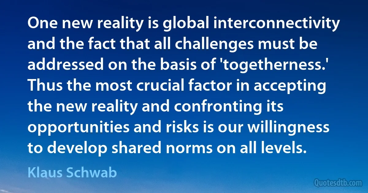 One new reality is global interconnectivity and the fact that all challenges must be addressed on the basis of 'togetherness.' Thus the most crucial factor in accepting the new reality and confronting its opportunities and risks is our willingness to develop shared norms on all levels. (Klaus Schwab)