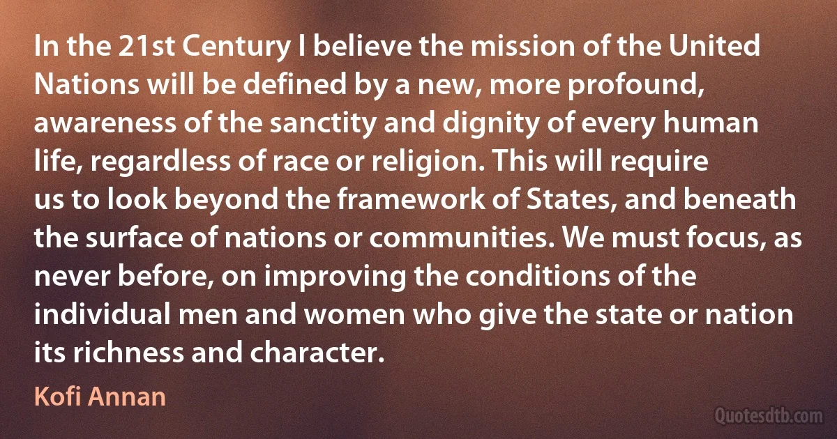 In the 21st Century I believe the mission of the United Nations will be defined by a new, more profound, awareness of the sanctity and dignity of every human life, regardless of race or religion. This will require us to look beyond the framework of States, and beneath the surface of nations or communities. We must focus, as never before, on improving the conditions of the individual men and women who give the state or nation its richness and character. (Kofi Annan)