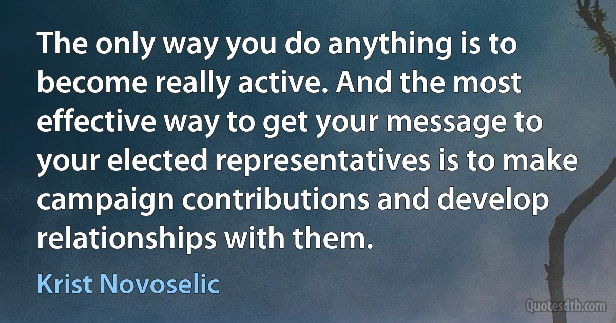 The only way you do anything is to become really active. And the most effective way to get your message to your elected representatives is to make campaign contributions and develop relationships with them. (Krist Novoselic)