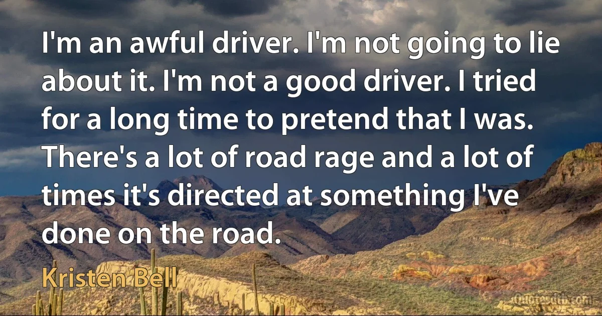 I'm an awful driver. I'm not going to lie about it. I'm not a good driver. I tried for a long time to pretend that I was. There's a lot of road rage and a lot of times it's directed at something I've done on the road. (Kristen Bell)