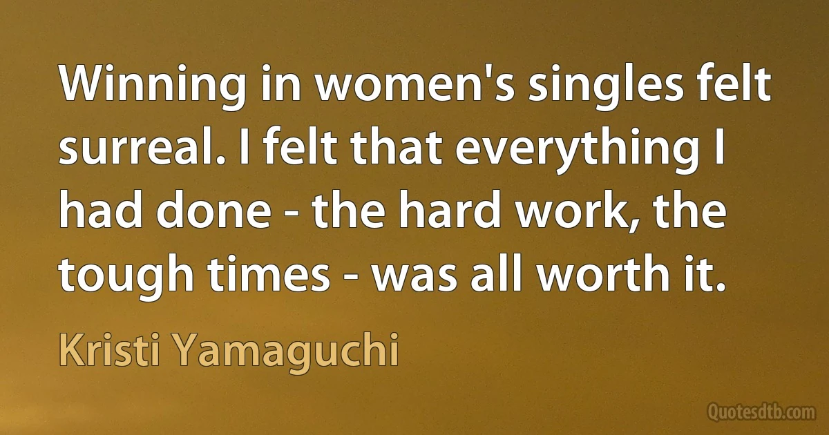 Winning in women's singles felt surreal. I felt that everything I had done - the hard work, the tough times - was all worth it. (Kristi Yamaguchi)