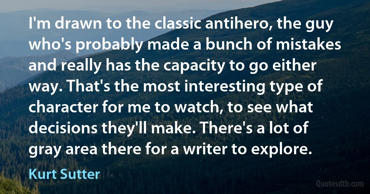 I'm drawn to the classic antihero, the guy who's probably made a bunch of mistakes and really has the capacity to go either way. That's the most interesting type of character for me to watch, to see what decisions they'll make. There's a lot of gray area there for a writer to explore. (Kurt Sutter)