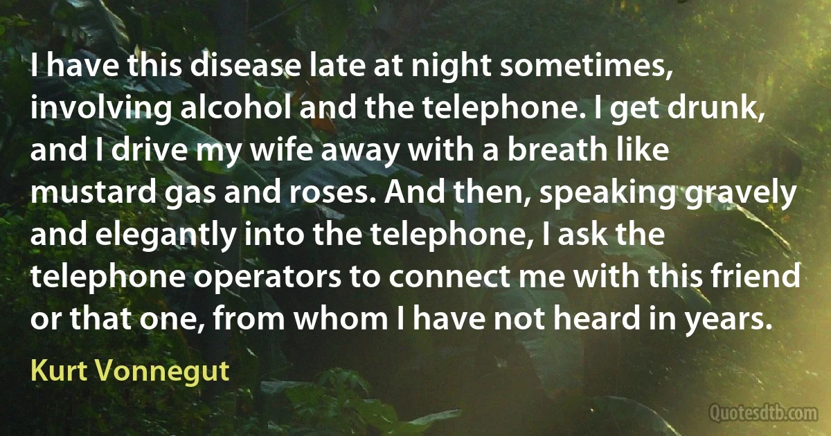 I have this disease late at night sometimes, involving alcohol and the telephone. I get drunk, and I drive my wife away with a breath like mustard gas and roses. And then, speaking gravely and elegantly into the telephone, I ask the telephone operators to connect me with this friend or that one, from whom I have not heard in years. (Kurt Vonnegut)