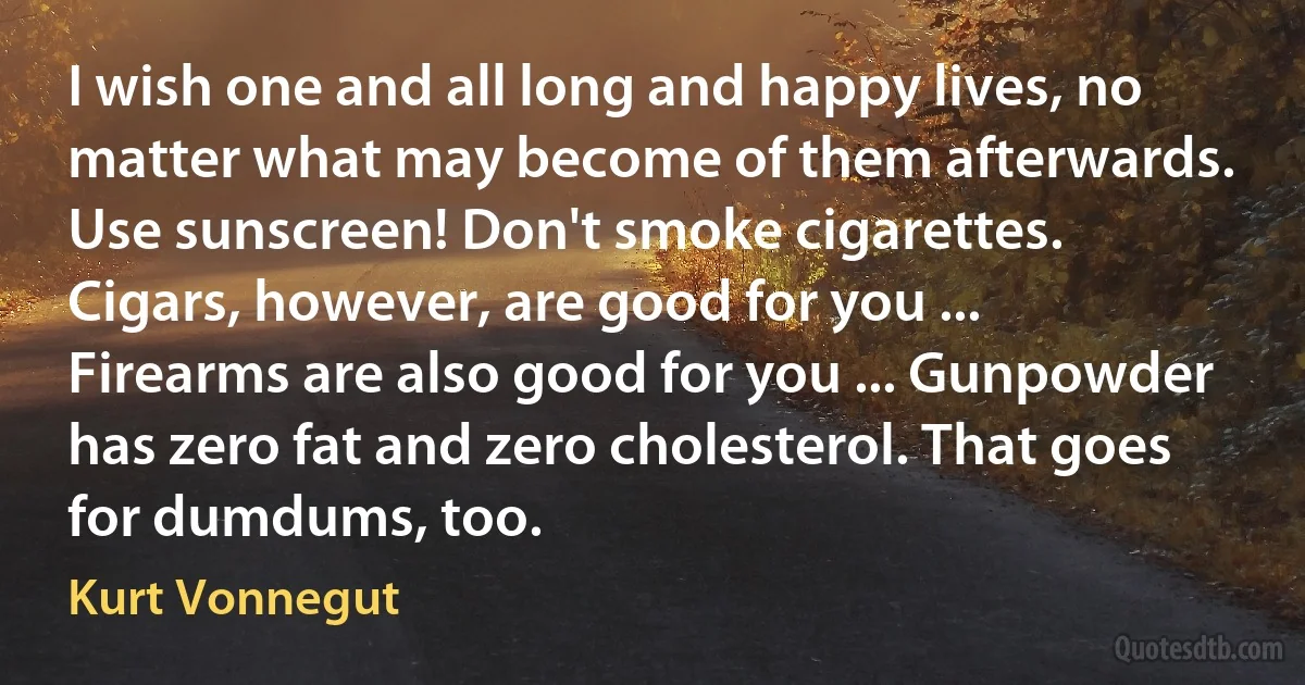 I wish one and all long and happy lives, no matter what may become of them afterwards. Use sunscreen! Don't smoke cigarettes. Cigars, however, are good for you ... Firearms are also good for you ... Gunpowder has zero fat and zero cholesterol. That goes for dumdums, too. (Kurt Vonnegut)