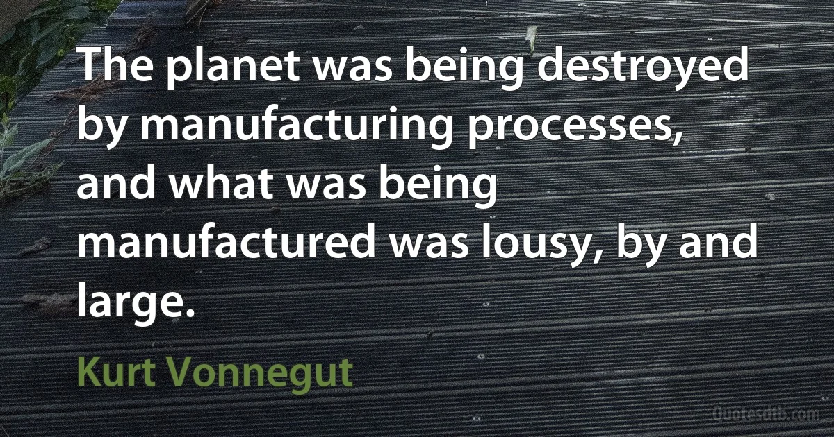 The planet was being destroyed by manufacturing processes, and what was being manufactured was lousy, by and large. (Kurt Vonnegut)