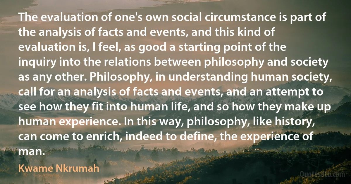 The evaluation of one's own social circumstance is part of the analysis of facts and events, and this kind of evaluation is, I feel, as good a starting point of the inquiry into the relations between philosophy and society as any other. Philosophy, in understanding human society, call for an analysis of facts and events, and an attempt to see how they fit into human life, and so how they make up human experience. In this way, philosophy, like history, can come to enrich, indeed to define, the experience of man. (Kwame Nkrumah)