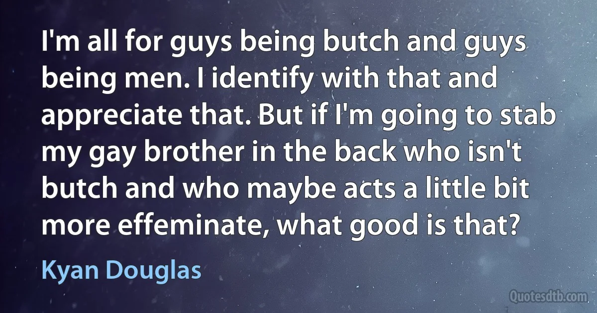 I'm all for guys being butch and guys being men. I identify with that and appreciate that. But if I'm going to stab my gay brother in the back who isn't butch and who maybe acts a little bit more effeminate, what good is that? (Kyan Douglas)