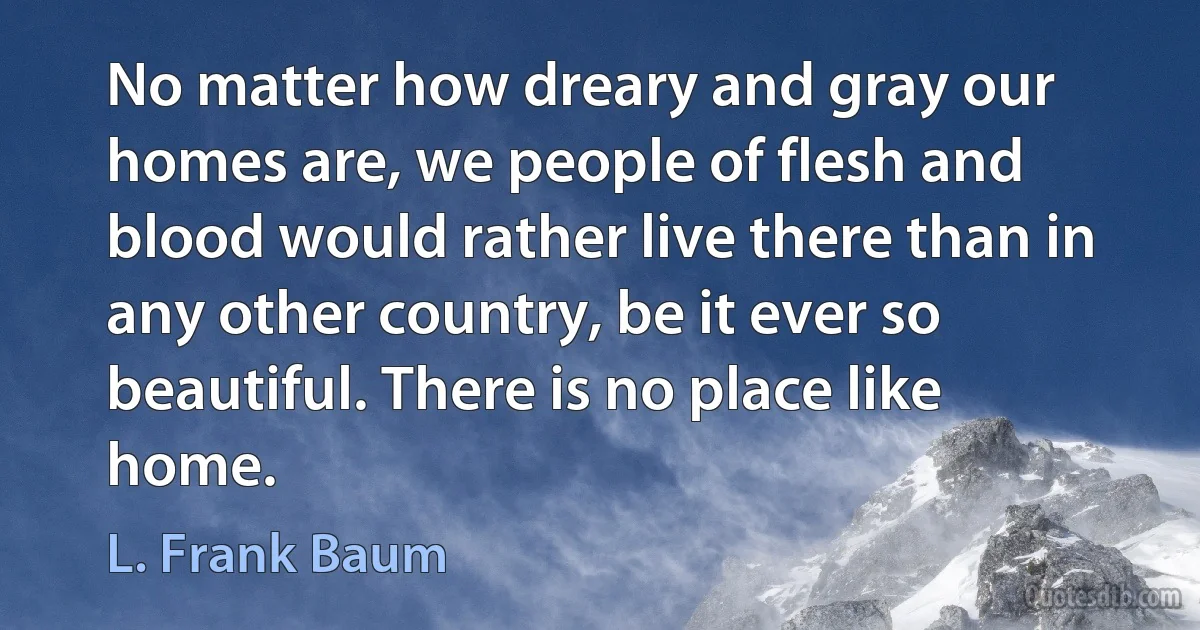 No matter how dreary and gray our homes are, we people of flesh and blood would rather live there than in any other country, be it ever so beautiful. There is no place like home. (L. Frank Baum)