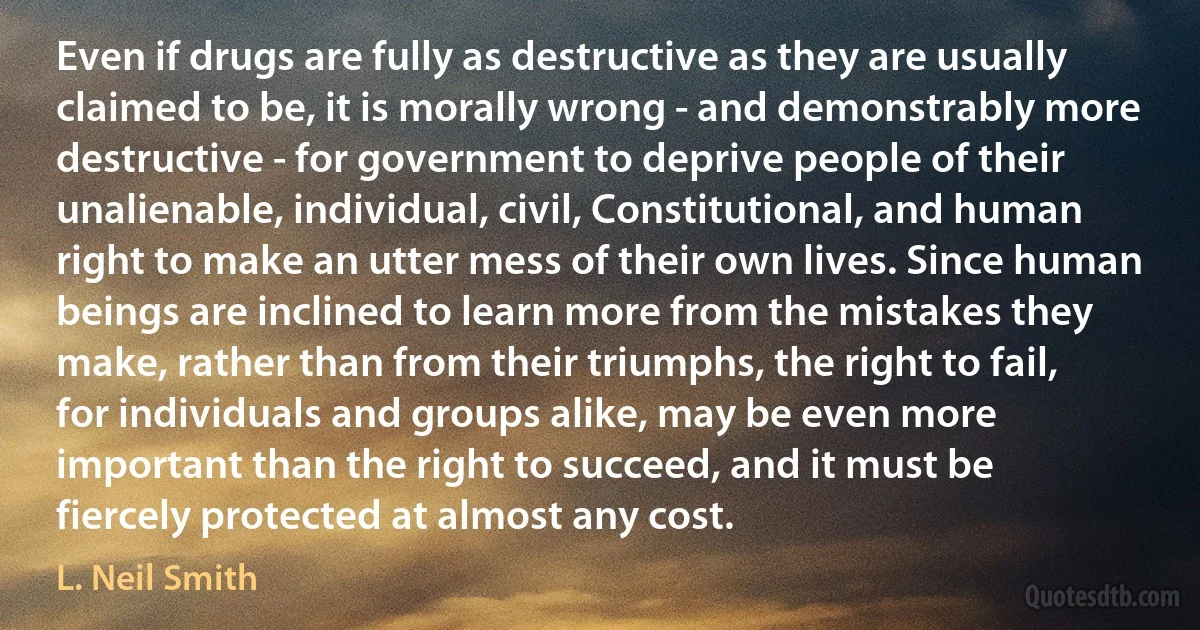 Even if drugs are fully as destructive as they are usually claimed to be, it is morally wrong - and demonstrably more destructive - for government to deprive people of their unalienable, individual, civil, Constitutional, and human right to make an utter mess of their own lives. Since human beings are inclined to learn more from the mistakes they make, rather than from their triumphs, the right to fail, for individuals and groups alike, may be even more important than the right to succeed, and it must be fiercely protected at almost any cost. (L. Neil Smith)