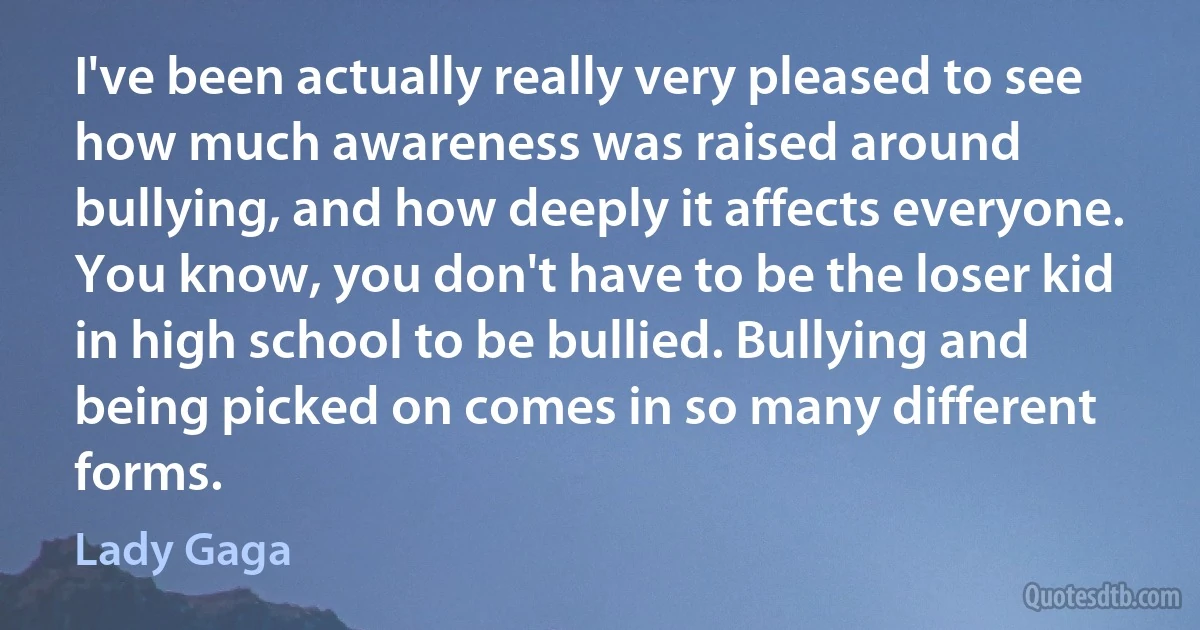 I've been actually really very pleased to see how much awareness was raised around bullying, and how deeply it affects everyone. You know, you don't have to be the loser kid in high school to be bullied. Bullying and being picked on comes in so many different forms. (Lady Gaga)