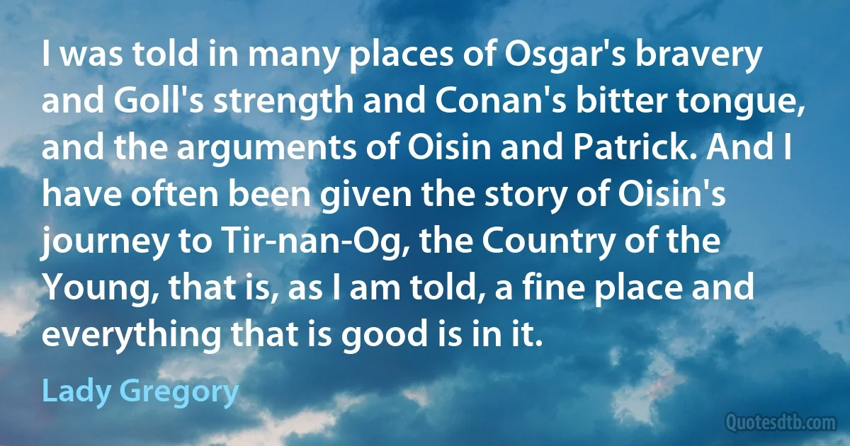 I was told in many places of Osgar's bravery and Goll's strength and Conan's bitter tongue, and the arguments of Oisin and Patrick. And I have often been given the story of Oisin's journey to Tir-nan-Og, the Country of the Young, that is, as I am told, a fine place and everything that is good is in it. (Lady Gregory)