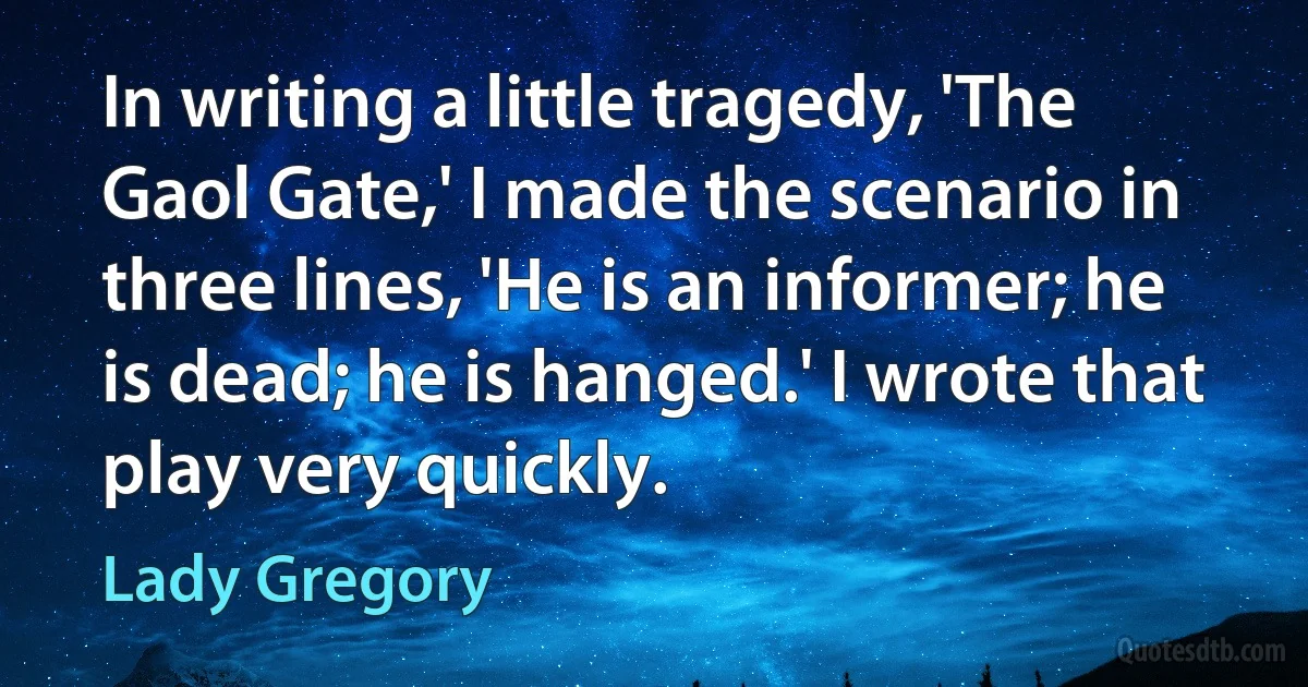 In writing a little tragedy, 'The Gaol Gate,' I made the scenario in three lines, 'He is an informer; he is dead; he is hanged.' I wrote that play very quickly. (Lady Gregory)