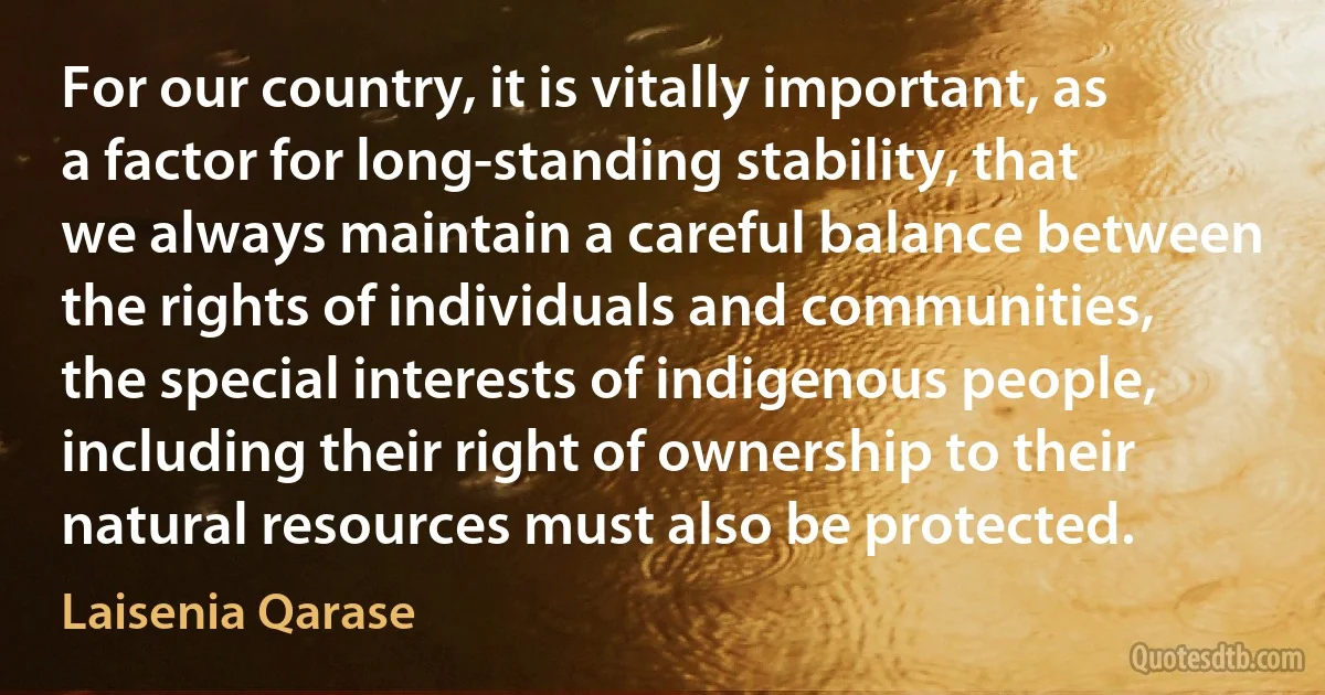 For our country, it is vitally important, as a factor for long-standing stability, that we always maintain a careful balance between the rights of individuals and communities, the special interests of indigenous people, including their right of ownership to their natural resources must also be protected. (Laisenia Qarase)