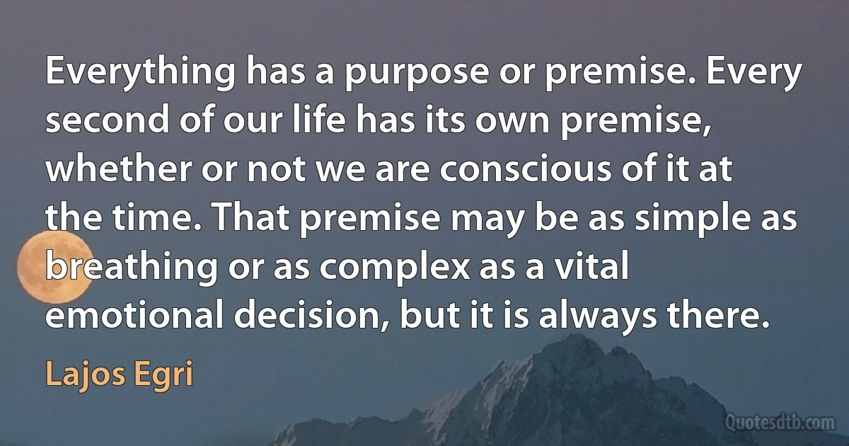 Everything has a purpose or premise. Every second of our life has its own premise, whether or not we are conscious of it at the time. That premise may be as simple as breathing or as complex as a vital emotional decision, but it is always there. (Lajos Egri)