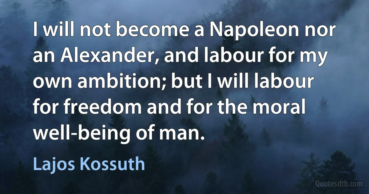 I will not become a Napoleon nor an Alexander, and labour for my own ambition; but I will labour for freedom and for the moral well-being of man. (Lajos Kossuth)