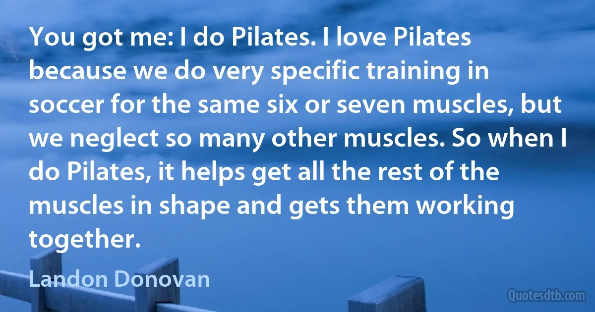 You got me: I do Pilates. I love Pilates because we do very specific training in soccer for the same six or seven muscles, but we neglect so many other muscles. So when I do Pilates, it helps get all the rest of the muscles in shape and gets them working together. (Landon Donovan)