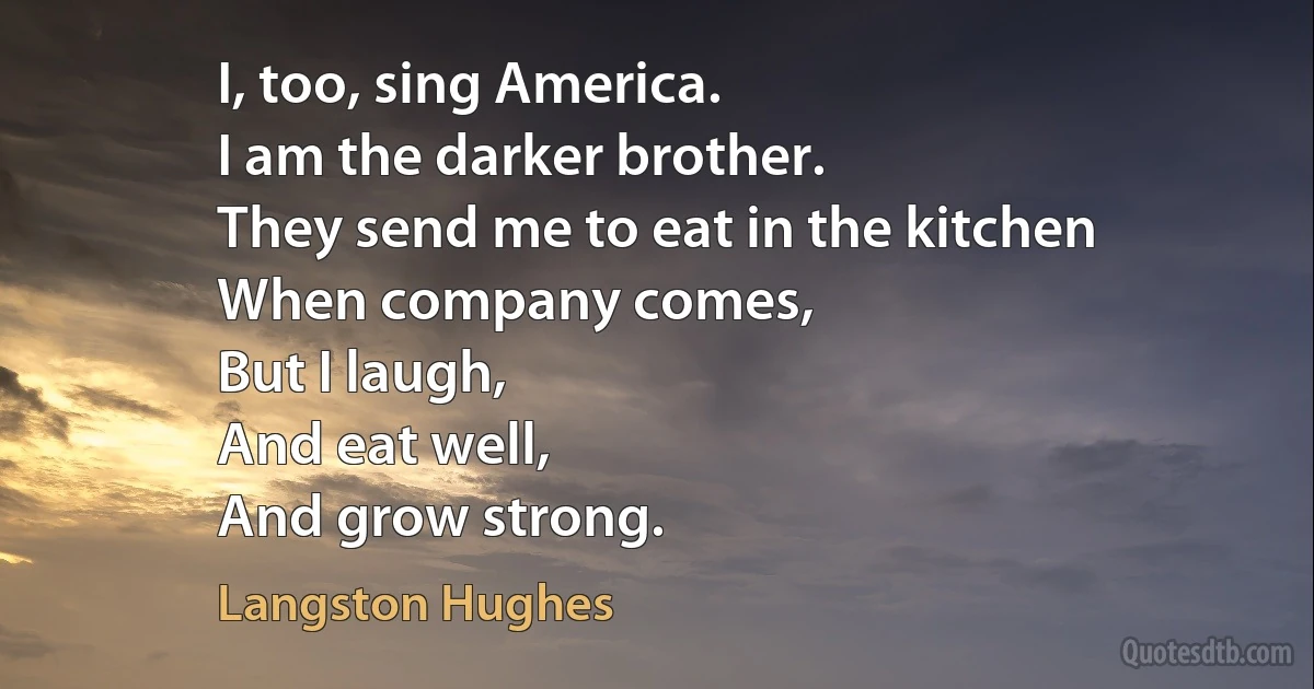 I, too, sing America.
I am the darker brother.
They send me to eat in the kitchen
When company comes,
But I laugh,
And eat well,
And grow strong. (Langston Hughes)