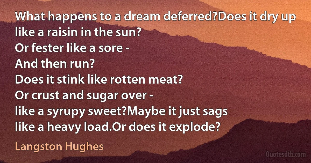 What happens to a dream deferred?Does it dry up
like a raisin in the sun?
Or fester like a sore -
And then run?
Does it stink like rotten meat?
Or crust and sugar over -
like a syrupy sweet?Maybe it just sags
like a heavy load.Or does it explode? (Langston Hughes)